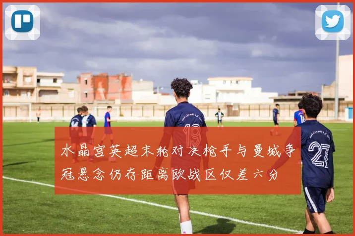 水晶宫英超末轮对决枪手与曼城争冠悬念仍存距离欧战区仅差六分