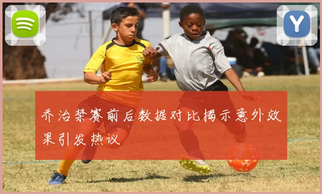乔治禁赛前后数据对比揭示意外效果引发热议