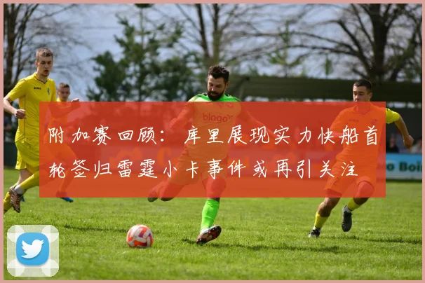附加赛回顾：库里展现实力快船首轮签归雷霆小卡事件或再引关注