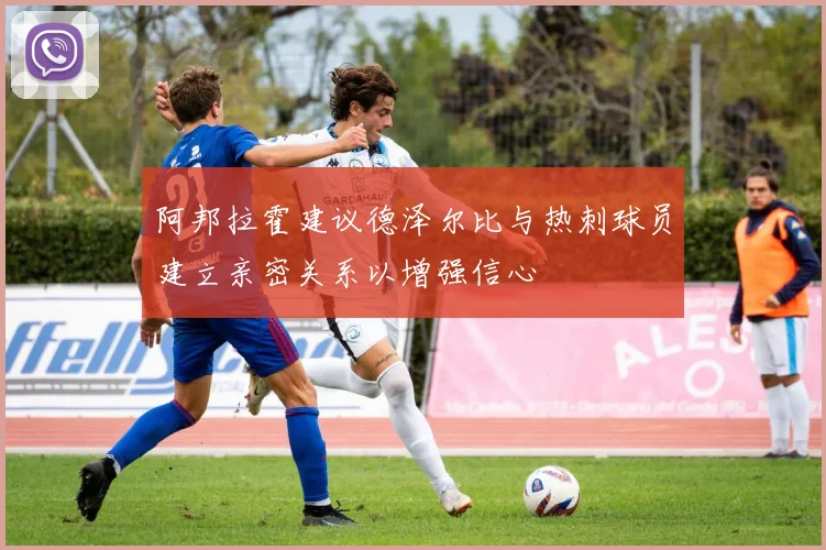 阿邦拉霍建议德泽尔比与热刺球员建立亲密关系以增强信心