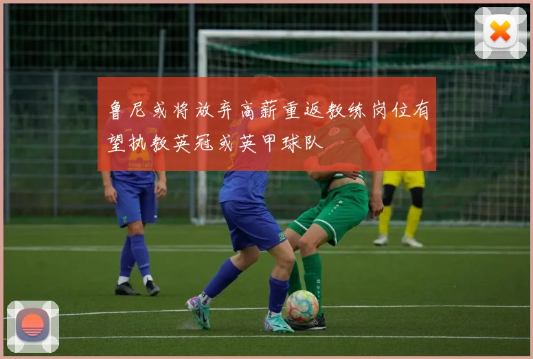 鲁尼或将放弃高薪重返教练岗位有望执教英冠或英甲球队