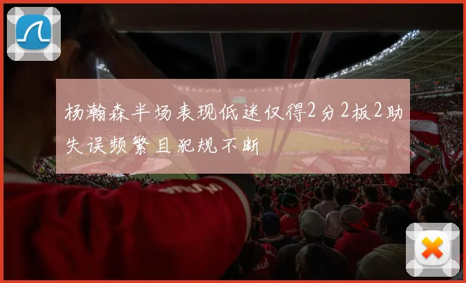 杨瀚森半场表现低迷仅得2分2板2助失误频繁且犯规不断