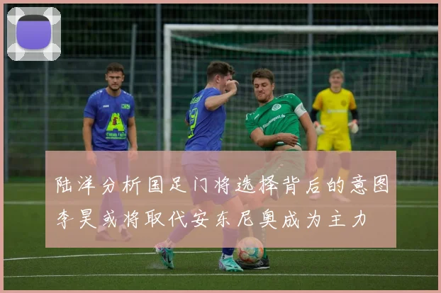 陆洋分析国足门将选择背后的意图李昊或将取代安东尼奥成为主力