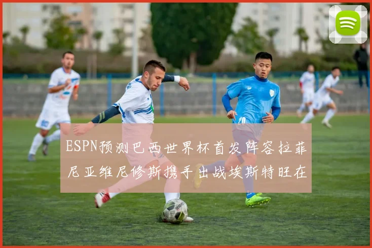 ESPN预测巴西世界杯首发阵容拉菲尼亚维尼修斯携手出战埃斯特旺在列