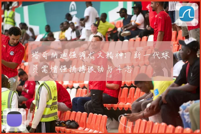 塔奇纳迪强调尤文精神：新一代球员需增强拼搏狠劲与斗志