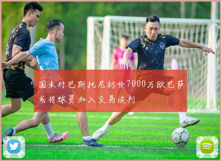 国米对巴斯托尼标价7000万欧巴萨或将球员加入交易谈判