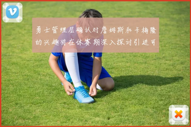勇士管理层确认对詹姆斯和卡梅隆的兴趣将在休赛期深入探讨引进可能性