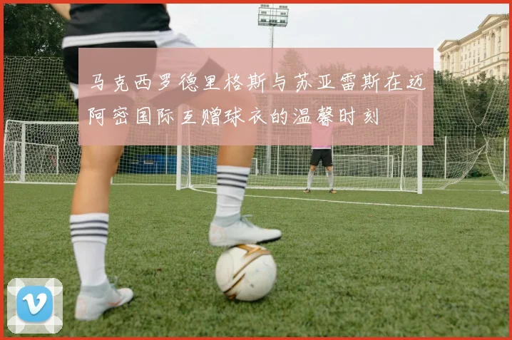 马克西罗德里格斯与苏亚雷斯在迈阿密国际互赠球衣的温馨时刻